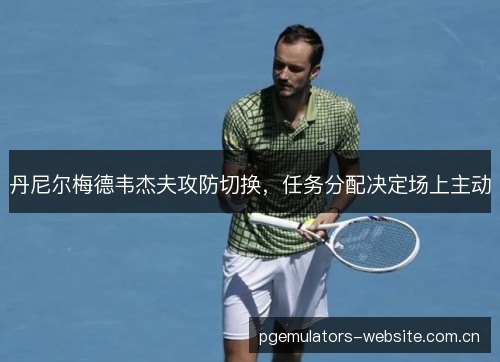 丹尼尔梅德韦杰夫攻防切换,任务分配决定场上主动 丹尼尔梅德韦杰夫攻防切换,任务分配决定场上主动